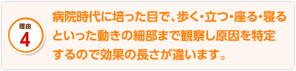 病院時代に培った目で、歩く・立つ・座る・寝るといった動きの細部まで観察し原因を特定するので効果の長さが違います。